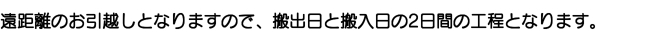 遠距離のお引越しとなりますので、搬出日と搬入日の2日間の工程となります。 遠距離のお引越しとなりますので、搬出日と搬入日の2日間の工程となります。